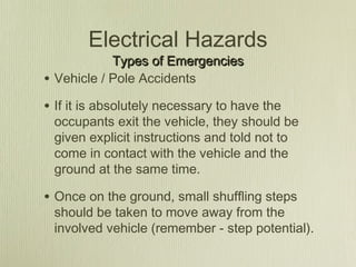 Electrical Hazards
              Types of Emergencies
•   Vehicle / Pole Accidents

• If it is absolutely necessary to have the
    occupants exit the vehicle, they should be
    given explicit instructions and told not to
    come in contact with the vehicle and the
    ground at the same time.

• Once on the ground, small shuffling steps
    should be taken to move away from the
    involved vehicle (remember - step potential).
 