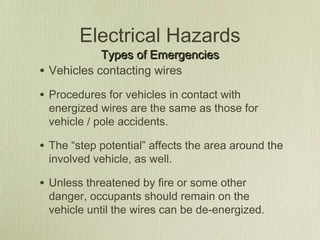 Electrical Hazards
              Types of Emergencies
•   Vehicles contacting wires

• Procedures for vehicles in contact with
    energized wires are the same as those for
    vehicle / pole accidents.

• The “step potential” affects the area around the
    involved vehicle, as well.

• Unless threatened by fire or some other
    danger, occupants should remain on the
    vehicle until the wires can be de-energized.
 