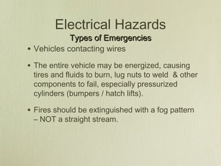 Electrical Hazards
              Types of Emergencies
•   Vehicles contacting wires

• The entire vehicle may be energized, causing
    tires and fluids to burn, lug nuts to weld & other
    components to fail, especially pressurized
    cylinders (bumpers / hatch lifts).

• Fires should be extinguished with a fog pattern
    – NOT a straight stream.
 