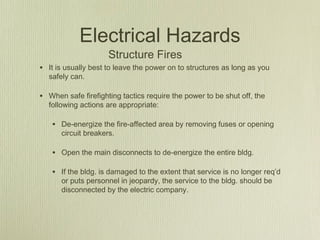 Electrical Hazards
                     Structure Fires
• It is usually best to leave the power on to structures as long as you
  safely can.

• When safe firefighting tactics require the power to be shut off, the
  following actions are appropriate:

   • De-energize the fire-affected area by removing fuses or opening
      circuit breakers.

   • Open the main disconnects to de-energize the entire bldg.

   • If the bldg. is damaged to the extent that service is no longer req’d
      or puts personnel in jeopardy, the service to the bldg. should be
      disconnected by the electric company.
 