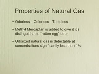 Properties of Natural Gas
• Odorless – Colorless - Tasteless
• Methyl Mercaptan is added to give it it’s
 distinguishable “rotten egg” odor

• Odorized natural gas is detectable at
 concentrations significantly less than 1%
 