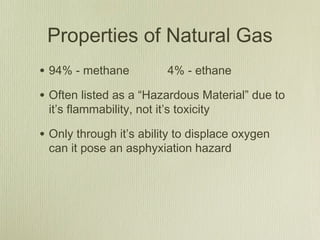Properties of Natural Gas
• 94% - methane            4% - ethane

• Often listed as a “Hazardous Material” due to
 it’s flammability, not it’s toxicity

• Only through it’s ability to displace oxygen
 can it pose an asphyxiation hazard
 