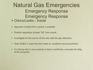 Natural Gas Emergencies
              Emergency Response
              Emergency Response
• Odors/Leaks - Inside
• Approach incident from upwind, if possible.

• Position apparatus at least 150” from scene.

• Investigate for the source of the odor with the gas detectors.

• Wear SCBA in case less then ideal air conditions are encountered.

• If a strong odor is encountered or leak is confirmed, evacuate the bldg.
  of all occupants.
 