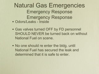 Natural Gas Emergencies
         Emergency Response
         Emergency Response
• Odors/Leaks - Inside
• Gas valves turned OFF by FD personnel
 SHOULD NEVER be turned back on without
 National Fuel on scene.

• No one should re enter the bldg. until
 National Fuel has secured the leak and
 determined that it is safe to enter.
 