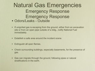 Natural Gas Emergencies
              Emergency Response
              Emergency Response
• Odors/Leaks - Outside
• If unignited gas is escaping from the ground, either from an excavation
  site or from an open pipe outside of a bldg., notify National Fuel
  immediately.

• Establish a safe area around the incident scene.

• Extinguish all open flames.

• Check surrounding buildings, especially basements, for the presence of
  gas.

• Gas can migrate through the ground, following pipes or natural
  stratifications in the earth.
 