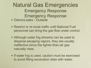 Natural Gas Emergencies
          Emergency Response
          Emergency Response
• Odors/Leaks - Outside
• Restrict or re-route traffic until National Fuel
  personnel can bring the gas flow under control.

• Although water fog streams can be used to
  disperse escaping vapors, they are usually
  ineffective since the lighter-than-air gas
  naturally rises.

• If water fog is used, caution must be exercised
  to avoid filling excavation sites with water.
 
