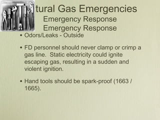 Natural Gas Emergencies
          Emergency Response
          Emergency Response
• Odors/Leaks - Outside
• FD personnel should never clamp or crimp a
 gas line. Static electricity could ignite
 escaping gas, resulting in a sudden and
 violent ignition.

• Hand tools should be spark-proof (1663 /
 1665).
 