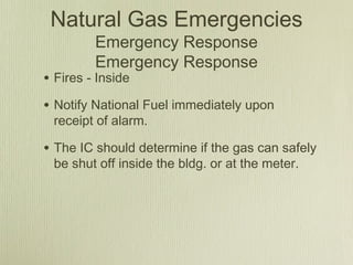Natural Gas Emergencies
         Emergency Response
         Emergency Response
• Fires - Inside
• Notify National Fuel immediately upon
 receipt of alarm.

• The IC should determine if the gas can safely
 be shut off inside the bldg. or at the meter.
 