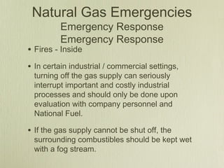 Natural Gas Emergencies
         Emergency Response
         Emergency Response
• Fires - Inside
• In certain industrial / commercial settings,
 turning off the gas supply can seriously
 interrupt important and costly industrial
 processes and should only be done upon
 evaluation with company personnel and
 National Fuel.

• If the gas supply cannot be shut off, the
 surrounding combustibles should be kept wet
 with a fog stream.
 