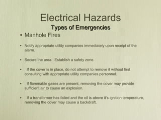 Electrical Hazards
                    Types of Emergencies
• Manhole Fires
• Notify appropriate utility companies immediately upon receipt of the
    alarm.

• Secure the area. Establish a safety zone.

•    If the cover is in place, do not attempt to remove it without first
    consulting with appropriate utility companies personnel.

•    If flammable gases are present, removing the cover may provide
    sufficient air to cause an explosion.

•    If a transformer has failed and the oil is above it’s ignition temperature,
    removing the cover may cause a backdraft.
 