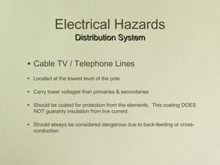 Electrical Hazards
                     Distribution System


• Cable TV / Telephone Lines
• Located at the lowest level of the pole

• Carry lower voltages than primaries & secondaries

• Should be coated for protection from the elements. This coating DOES
  NOT guaranty insulation from live current.

• Should always be considered dangerous due to back-feeding or cross-
  conduction.
 