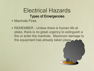 Electrical Hazards
            Types of Emergencies
•   Manhole Fires

• REMEMBER - Unless there is human life at
    stake, there is no great urgency to extinguish a
    fire or enter the manhole. Maximum damage to
    the equipment has already taken place.
 