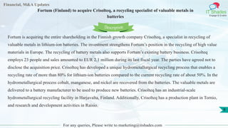 Financial, M&A Updates
IT Shades
Engage & Enable
Fortum (Finland) to acquire Crisolteq, a recycling specialist of valuable metals in
batteries
For any queries, Please write to marketing@itshades.com
8
Fortum is acquiring the entire shareholding in the Finnish growth company Crisolteq, a specialist in recycling of
valuable metals in lithium-ion batteries. The investment strengthens Fortum’s position in the recycling of high value
materials in Europe. The recycling of battery metals also supports Fortum’s existing battery business. Crisolteq
employs 23 people and sales amounted to EUR 2.1 million during its last fiscal year. The parties have agreed not to
disclose the acquisition price. Crisolteq has developed a unique hydrometallurgical recycling process that enables a
recycling rate of more than 80% for lithium-ion batteries compared to the current recycling rate of about 50%. In the
hydrometallurgical process cobalt, manganese, and nickel are recovered from the batteries. The valuable metals are
delivered to a battery manufacturer to be used to produce new batteries. Crisolteq has an industrial-scale
hydrometallurgical recycling facility in Harjavalta, Finland. Additionally, Crisolteq has a production plant in Tornio,
and research and development activities in Raisio.
Description
 