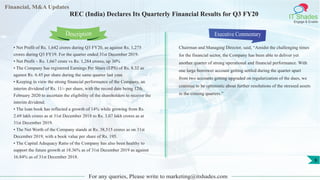 Financial, M&A Updates
IT Shades
Engage & Enable
REC (India) Declares Its Quarterly Financial Results for Q3 FY20
• Net Profit of Rs. 1,642 crores during Q3 FY20, as against Rs. 1,275
crores during Q3 FY19. For the quarter ended 31st December 2019.
• Net Profit – Rs. 1,667 crore vs Rs. 1,284 crores, up 30%
• The Company has registered Earnings Per Share (EPS) of Rs. 8.32 as
against Rs. 6.45 per share during the same quarter last year.
• Keeping in view the strong financial performance of the Company, an
interim dividend of Rs. 11/- per share, with the record date being 12th
February 2020 to ascertain the eligibility of the shareholders to receive the
interim dividend.
• The loan book has reflected a growth of 14% while growing from Rs.
2.69 lakh crores as at 31st December 2018 to Rs. 3.07 lakh crores as at
31st December 2019.
• The Net Worth of the Company stands at Rs. 38,515 crores as on 31st
December 2019, with a book value per share of Rs. 195.
• The Capital Adequacy Ratio of the Company has also been healthy to
support the future growth at 18.36% as of 31st December 2019 as against
16.84% as of 31st December 2018.
Executive Commentary
Chairman and Managing Director, said, “Amidst the challenging times
for the financial sector, the Company has been able to deliver yet
another quarter of strong operational and financial performance. With
one large borrower account getting settled during the quarter apart
from two accounts getting upgraded on regularization of the dues, we
continue to be optimistic about further resolutions of the stressed assets
in the coming quarters.”
For any queries, Please write to marketing@itshades.com
Description
9
 