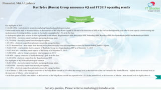 Financial, M&A Updates
IT Shades
Engage & Enable
RusHydro (Russia) Group announces 4Q and FY2019 operating results
For any queries, Please write to marketing@itshades.com
10
Key highlights of 2019
• 142,840 GWh – total electricity production including Boguchanskaya hydropower plant.
• Solid results on the back of increased inflows to the reservoirs of the Volga-Kama cascade in 2H and to the reservoirs of HPPs in the Far East throughout the year aided by new capacity commissioning and
modernization of existing facilities, increase in electricity consumption by 3.3% in the Far East.
• 6 hydropower plants have set new all-time high annual record outputs: Boguchanskaya HPP, Bureyskaya HPP, Votkinskaya HPP, Kamskaya HPP, Ust-Srednekanskaya HPP and Kubanskaya PSHPP.
• 94,525 GWh – electricity output from hydro and pumped storage plant..
• 31,779 GWh – electricity output from thermal power plants.
• 433 GWh – electricity output from alternative renewable energy facilities.
• 29,771 thousand Gcal – heat output from thermal power plants driven by lower air temperatures in most Far Eastern Federal District’s regions.
• 39,683.3 MW – total installed electric capacity of RusHydro Group incl. Boguchanskaya HPP as of December 31, 2019
• 19,021.4 GCal/h – total heat output capacity of the Group as of December 31, 2019 .
• 19,490 GWh – sales by Group’s electricity retail companies in 2019.
• 630 MW - capacity connected to RusHydro Group’s grids in the Far East.
• 16,104 GWh - electricity output from the Boguchanskaya HPP.
Key highlights of 4Q 2019 and hydrological situation
• 26,003 GWh – electricity output from hydro and pumped storage plants.
• 9,029 GWh – electricity output from thermal power plants.
• 121 GWh – electricity output from alternative renewable energy facilities.
• As of January 1, 2020, water storage at reservoirs of the Volga-Kama cascade is 33% above the average level; at the reservoirs of the Far East and in the South of Russia – slightly above the normal level; at
the reservoirs of Siberia – at the normal level.
• In the first quarter of 2020, water inflows to the reservoirs of the Volga-Kama cascade are expected to be 1.3-1.6x the normal level; to the reservoirs of Siberia – at the normal level or slightly above it.
Description
 