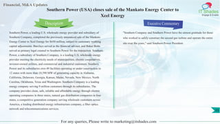 Financial, M&A Updates
IT Shades
Engage & Enable
Southern Power (USA) closes sale of the Mankato Energy Center to
Xcel Energy
Southern Power, a leading U.S. wholesale energy provider and subsidiary of
Southern Company, completed the previously announced sale of the Mankato
Energy Center to Xcel Energy for $650 million, subject to customary working
capital adjustments. Barclays served as the financial advisor, and Baker Botts
served as primary legal counsel to Southern Power for the transaction. Southern
Power, a subsidiary of Southern Company, is a leading U.S. wholesale energy
provider meeting the electricity needs of municipalities, electric cooperatives,
investor-owned utilities, and commercial and industrial customers. Southern
Power and its subsidiaries own 49 facilities operating or under construction in
12 states with more than 10,590 MW of generating capacity in Alabama,
California, Delaware, Georgia, Kansas, Maine, Nevada, New Mexico, North
Carolina, Oklahoma, Texas and Washington. Southern Company is a leading
energy company serving 9 million customers through its subsidiaries. The
company provides clean, safe, reliable and affordable energy through electric
operating companies in three states, natural gas distribution companies in four
states, a competitive generation company serving wholesale customers across
America, a leading distributed energy infrastructure company, a fiber optics
network and telecommunications services.
Executive Commentary
"Southern Company and Southern Power have the utmost gratitude for those
who worked to safely construct the second gas turbine and operate the entire
site over the years," said Southern Power President.
For any queries, Please write to marketing@itshades.com
Description
11
 