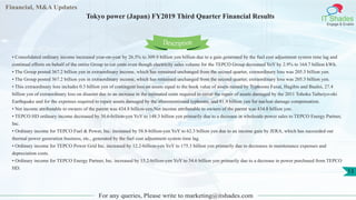 Financial, M&A Updates
IT Shades
Engage & Enable
Tokyo power (Japan) FY2019 Third Quarter Financial Results
For any queries, Please write to marketing@itshades.com
13
• Consolidated ordinary income increased year-on-year by 26.5% to 309.9 billion yen billion due to a gain generated by the fuel cost adjustment system time lag and
continual efforts on behalf of the entire Group to cut costs even though electricity sales volume for the TEPCO Group decreased YoY by 2.9% to 164.7 billion kWh.
• The Group posted 367.2 billion yen in extraordinary income, which has remained unchanged from the second quarter, extraordinary loss was 205.3 billion yen.
• The Group posted 367.2 billion yen in extraordinary income, which has remained unchanged from the second quarter, extraordinary loss was 205.3 billion yen.
• This extraordinary loss includes 0.3 billion yen of contingent loss on assets equal to the book value of assets ruined by Typhoons Faxai, Hagibis and Bualoi, 27.4
billion yen of extraordinary loss on disaster due to an increase in the estimated costs required to cover the repair of assets damaged by the 2011 Tohoku Taiheiyo-oki
Earthquake and for the expenses required to repair assets damaged by the aforementioned typhoons, and 81.9 billion yen for nuclear damage compensation.
• Net income attributable to owners of the parent was 434.8 billion-yen.Net income attributable to owners of the parent was 434.8 billion yen.
• TEPCO HD ordinary income decreased by 30.6-billion-yen YoY to 148.3 billion yen primarily due to a decrease in wholesale power sales to TEPCO Energy Partner,
Inc.
• Ordinary income for TEPCO Fuel & Power, Inc. increased by 58.8-billion-yen YoY to 62.3 billion yen due to an income gain by JERA, which has succeeded our
thermal power generation business, etc., generated by the fuel cost adjustment system time lag.
• Ordinary income for TEPCO Power Grid Inc. increased by 12.2-billion-yen YoY to 175.3 billion yen primarily due to decreases in maintenance expenses and
depreciation costs.
• Ordinary income for TEPCO Energy Partner, Inc. increased by 15.2-billion-yen YoY to 54.6 billion yen primarily due to a decrease in power purchased from TEPCO
HD.
Description
 