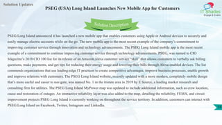 Solution Updates
IT Shades
Engage & Enable
PSEG (USA) Long Island Launches New Mobile App for Customers
19
Solution Description
PSEG Long Island announced it has launched a new mobile app that enables customers using Apple or Android devices to securely and
easily manage electric accounts while on the go. The new mobile app is the most recent example of the company’s commitment to
improving customer service through innovation and technology advancements. The PSEG Long Island mobile app is the most recent
example of a commitment to continue improving customer service through technology advancements. PSEG, was named to CIO
Magazine’s 2019 CIO 100 list for its release of an Amazon Alexa customer service “skill” that allows customers to verbally ask billing
questions, make payments, and get tips for reducing their energy usage and lowering their bills through Alexa-enabled devices. The list
commends organizations that use leading-edge IT practices to create competitive advantages, improve business processes, enable growth
and improve relations with customers. The PSEG Long Island website, recently updated with a more modern, completely mobile design
that’s more useful and easier to navigate, was named No. 1 in the tristate area in 2019 by E Source, a leading market research and
consulting firm for utilities. The PSEG Long Island MyPower map was updated to include additional information, such as crew location,
cause and restoration of outages. An interactive reliability layer was also added to the map, detailing the reliability, FEMA, and circuit
improvement projects PSEG Long Island is currently working on throughout the service territory. In addition, customers can interact with
PSEG Long Island on Facebook, Twitter, Instagram and LinkedIn.
 