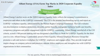 R & R Updates
IT Shades
Engage & Enable
Alliant Energy (USA) Earns Top Marks in 2020 Corporate Equality
Index
For any queries, Please write to marketing@itshades.com
21
Alliant Energy’s perfect score on the 2020 Corporate Equality Index reflects the company’s commitment to
employees and others in the LGBTQ+ community. The CEI is the premier benchmarking survey and report on
LGBTQ+ workplace equality, administered by the Human Rights Campaign Foundation. The CEI evaluates
non-discrimination workplace protections, domestic partner benefits, transgender-inclusive health care benefits,
competency programs and public engagement with the LGBTQ+ community. Alliant Energy satisfied all of the CEI
criteria, scored a 100 percent ranking and was designated a Best Place to Work for LGBTQ+ Equality for the third
year in a row. Alliant Energy is particularly proud of their Equality Alliance Employee Resource Group that
promotes a safe and inclusive workplace for LGBTQ+ employees and engages allies. They provide insight and
inspire change on company policies and practices, educate fellow employees and strengthen ties with LGBTQ+
organizations in their communities.
R&R Description
 