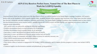 R & R Updates
IT Shades
Engage & Enable
AEP (USA) Receives Perfect Score, Named One of The Best Places to
Work for LGBTQ Equality
22
American Electric Power has been named one of the Best Places to Work for LGBTQ Equality by the Human Rights Campaign Foundation. AEP earned a
perfect score on the foundation’s 2020 Corporate Equality Index, an annual measure of how equitably large businesses in the United States treat their lesbian,
gay, bisexual, transgender and queer employees, consumers and investors. The Human Rights Campaign Foundation rated companies based on three criteria:
non-discrimination policies across business entities; equitable benefits for LGBTQ workers and their families; and supporting and inclusive culture and
corporate social responsibility.
AEP’s perfect score was achieved by meeting the following requirements:
• Prohibits discrimination based on sexual orientation for all operations
• Prohibits discrimination based on gender identity for all operations
• Equivalency in same- and different-sex spousal medical and soft benefits
• Equivalency in same- and different-sex domestic partner medical and soft benefits
• Equal health coverage for transgender individuals without exclusion for medically necessary care
• Three LGBTQ internal training and education best practices
• Employee group or diversity council
• Three distinct efforts of outreach or engagement to the broader LGBTQ community; and if a supplier diversity program is in place, must include LGBTQ
suppliers
• Contractor/supplier non-discrimination standards and philanthropic giving guidelines
R&R Description
 