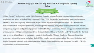 R & R Updates
IT Shades
Engage & Enable
Alliant Energy (USA) Earns Top Marks in 2020 Corporate Equality
Index
25
Alliant Energy’s perfect score on the 2020 Corporate Equality Index reflects the company’s commitment to
employees and others in the LGBTQ+ community. The CEI is the premier benchmarking survey and report on
LGBTQ+ workplace equality, administered by the Human Rights Campaign Foundation. The CEI evaluates
non-discrimination workplace protections, domestic partner benefits, transgender-inclusive health care benefits,
competency programs and public engagement with the LGBTQ+ community. Alliant Energy satisfied all of the CEI
criteria, scored a 100 percent ranking and was designated a Best Place to Work for LGBTQ+ Equality for the third
year in a row. Alliant Energy is particularly proud of their Equality Alliance Employee Resource Group that
promotes a safe and inclusive workplace for LGBTQ+ employees and engages allies. They provide insight and
inspire change on company policies and practices, educate fellow employees and strengthen ties with LGBTQ+
organizations in their communities.
R&R Description
 