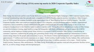 R & R Updates
IT Shades
Engage & Enable
Duke Energy (USA) earns top marks in 2020 Corporate Equality Index
27
Duke Energy has received a perfect score for the third year in a row on the Human Rights Campaign’s 2020 Corporate Equality Index,
a national benchmarking study that annually ranks companies on LGBTQ-friendly corporate practices and policies. Duke Energy’s
score of 100% earned the company inclusion on the organization’s list of “Best Places to Work for LGBTQ Equality.” The 2020
Corporate Equality Index rates employers based on criteria in five categories: non-discrimination policies, benefits, organizational
competency and accountability around LGBTQ inclusion, public commitment and citizenship. Duke Energy is one of only four
companies headquartered in the Charlotte region to achieve a perfect score. Among the policies and practices in place at Duke Energy
are anti-discrimination training, equal health coverage for transgender individuals, philanthropic giving to support the LGBTQ
community, and an employee resource group whose mission is to promote LGBTQ inclusion. Duke Energy is transforming its
customers’ experience, modernizing the energy grid, generating cleaner energy and expanding natural gas infrastructure to create a
smarter energy future for the people and communities it serves. The Electric Utilities and Infrastructure unit’s regulated utilities serve
approximately 7.7 million retail electric customers in six states – North Carolina, South Carolina, Florida, Indiana, Ohio and Kentucky.
The Gas Utilities and Infrastructure unit distributes natural gas to more than 1.6 million customers in five states – North Carolina,
South Carolina, Tennessee, Ohio and Kentucky. The Duke Energy Renewables unit operates wind and solar generation facilities across
the U.S., as well as energy storage and microgrid projects.
R&R Description
 