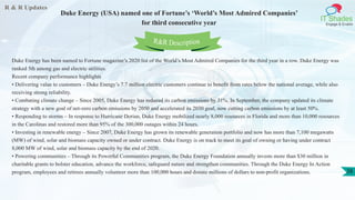 R & R Updates
IT Shades
Engage & Enable
Duke Energy (USA) named one of Fortune’s ‘World’s Most Admired Companies’
for third consecutive year
28
Duke Energy has been named to Fortune magazine’s 2020 list of the World’s Most Admired Companies for the third year in a row. Duke Energy was
ranked 5th among gas and electric utilities.
Recent company performance highlights
• Delivering value to customers – Duke Energy’s 7.7 million electric customers continue to benefit from rates below the national average, while also
receiving strong reliability.
• Combating climate change – Since 2005, Duke Energy has reduced its carbon emissions by 31%. In September, the company updated its climate
strategy with a new goal of net-zero carbon emissions by 2050 and accelerated its 2030 goal, now cutting carbon emissions by at least 50%.
• Responding to storms – In response to Hurricane Dorian, Duke Energy mobilized nearly 8,000 resources in Florida and more than 10,000 resources
in the Carolinas and restored more than 95% of the 300,000 outages within 24 hours.
• Investing in renewable energy – Since 2007, Duke Energy has grown its renewable generation portfolio and now has more than 7,100 megawatts
(MW) of wind, solar and biomass capacity owned or under contract. Duke Energy is on track to meet its goal of owning or having under contract
8,000 MW of wind, solar and biomass capacity by the end of 2020.
• Powering communities – Through its Powerful Communities program, the Duke Energy Foundation annually invests more than $30 million in
charitable grants to bolster education, advance the workforce, safeguard nature and strengthen communities. Through the Duke Energy In Action
program, employees and retirees annually volunteer more than 100,000 hours and donate millions of dollars to non-profit organizations.
R&R Description
 