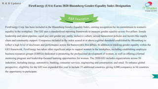 R & R Updates
IT Shades
Engage & Enable
FirstEnergy (USA) Earns 2020 Bloomberg Gender-Equality Index Designation
31
FirstEnergy Corp. has been included in the Bloomberg Gender-Equality Index, earning recognition for its commitment to women's
equality in the workplace. The GEI uses a standardized reporting framework to measure gender equality across five pillars: female
leadership and talent pipeline, equal pay and gender pay parity, inclusive culture, sexual harassment policies and factors like supply
chain and community support. Companies included in the index scored at or above a global threshold established by Bloomberg to
reflect a high level of disclosure and performance across the framework's five pillars. In addition to tracking gender equality within the
GEI framework, FirstEnergy has taken other significant steps to support women in the workplace, including establishing employee
business resources groups (EBRGs) dedicated to promoting the professional development of women, as well as offering a formal
mentoring program and leadership-focused learning opportunities for women. The 2020 GEI includes organizations across 50
industries, including energy, automotive, banking, consumer services, engineering and construction, and retail. To enhance global
perspective, eligibility for the GEI was expanded this year to include 33 additional countries, giving 6,000 companies in 84 countries
the opportunity to participate.
R&R Description
 