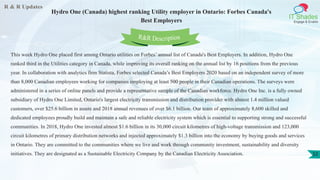 R & R Updates
IT Shades
Engage & Enable
Hydro One (Canada) highest ranking Utility employer in Ontario: Forbes Canada's
Best Employers
32
This week Hydro One placed first among Ontario utilities on Forbes’ annual list of Canada's Best Employers. In addition, Hydro One
ranked third in the Utilities category in Canada, while improving its overall ranking on the annual list by 16 positions from the previous
year. In collaboration with analytics firm Statista, Forbes selected Canada’s Best Employers 2020 based on an independent survey of more
than 8,000 Canadian employees working for companies employing at least 500 people in their Canadian operations. The surveys were
administered in a series of online panels and provide a representative sample of the Canadian workforce. Hydro One Inc. is a fully owned
subsidiary of Hydro One Limited, Ontario's largest electricity transmission and distribution provider with almost 1.4 million valued
customers, over $25.6 billion in assets and 2018 annual revenues of over $6.1 billion. Our team of approximately 8,600 skilled and
dedicated employees proudly build and maintain a safe and reliable electricity system which is essential to supporting strong and successful
communities. In 2018, Hydro One invested almost $1.6 billion in its 30,000 circuit kilometres of high-voltage transmission and 123,000
circuit kilometres of primary distribution networks and injected approximately $1.3 billion into the economy by buying goods and services
in Ontario. They are committed to the communities where we live and work through community investment, sustainability and diversity
initiatives. They are designated as a Sustainable Electricity Company by the Canadian Electricity Association.
R&R Description
 
