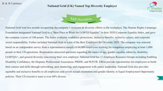 R & R Updates
IT Shades
Engage & Enable
National Grid (UK) Named Top Diversity Employer
33
National Grid won two awards recognizing the company’s inclusion & diversity efforts in the workplace. The Human Rights Campaign
Foundation designated National Grid as a “Best Place to Work for LGBTQ Equality” in their 2020 Corporate Equality Index, and gave
the company a score of 100 points. The Index evaluates workforce protections, inclusive benefits, inclusive culture, and corporate
social responsibility. Forbes included National Grid on a list of the Best Employers for Diversity 2020. The company was selected
based on an independent survey from a representative sample of 60,000 employees working for companies employing at least 1,000
people in their US operations. Respondents answered questions regarding the topics of age, gender equality, ethnicity, disability,
LGBTQA+, and general diversity concerning their own employer. National Grid has 11 Employee Resource Groups including Enabling
Disability Confidence, the Hispanic Professional Association, PRIDE, and WiNTR. ERGs provide opportunities for employees to build
their careers and skills through networking, peer mentoring, and engagement with senior leadership. National Grid also provides
equitable and inclusive benefits to all employees and covers sexual orientation and gender identity in Equal Employment Opportunity
policies. Their US executive team is over 60% diverse.
R&R Description
 