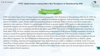 R & R Updates
IT Shades
Engage & Enable
NTPC (India) features among India’s Best Workplaces in Manufacturing 2020
34
NTPC Ltd, India’s largest Power Producer has been featured among India’s Best Workplaces in Manufacturing 2020-Top 30. NTPC has
been recognized as one of India’s Best Workplaces for creating an environment of high-trust, high-performance culture and imbibing
aspects of credibility, respect, fairness, pride and camaraderie among its employees. NTPC continues to provide its people with a
superlative work experience. Whether it is a professional enrichment or personal support, NTPC has best in class practices that are
thoughtfully designed and robustly executed. The efforts to constantly re-invent and keep up with the times are commendable. The
never-ending spirit to serve communities and thereby the nation makes NTPC truly worthy of its title of a Maharatna” Great Place to
Work added. NTPC has been constantly innovating and pioneering people practices in the domain of hiring, engagement, diversity &
inclusion, rewards & recognition, training & development and performance management. NTPC has recently initiated an ‘NTPC
Series’ on success stories beyond official work, 'Ambition, Growth, Success Beyond Work’ on the achievements of employees beyond
their official assignments. The ‘Best Workplaces in Manufacturing 2020’ recognition is given by Great Place to Work®, a global
authority on building, sustaining and recognizing High-Trust, High-Performance Culture at workplaces around the world. Every year,
Great Place to Work® partners with more than 1000 organizations in India and after a rigorous assessment, identify the best of them as
Great Workplaces. This recognition is a celebration of the best work cultures in the country and is the most prestigious and the most
credible employer brand recognition.a
R&R Description
 