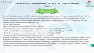 R & R Updates
IT Shades
Engage & Enable
Republic Services (USA) Recognized on CDP "A List" for Taking Lead on Climate
Change
35
Republic Services, Inc. announced that CDP, the global environmental impact non-profit, named the Company to the prestigious Climate "A List" for
its science-based goals, strategies and actions to lower greenhouse gas emissions and mitigate climate risks. CDP's annual rankings recognize
companies from around the world that are pioneers for action on climate change, water and deforestation. In 2019, CDP scored more than 8,400
companies, with only the top two percent making the A List.
Our Blue Planet: 2030 Goals
• Reduce OSHA Total Recordable Incident Rate to 2.0 or less by 2030
• Engaged Workforce: Achieve and maintain employee engagement scores at or above 88 percent by 2030
• Climate Leadership: Reduce absolute Scope 1 and 2 greenhouse gas emissions 35 percent by 2030, approved by SBTi1
• Circular Economy: Increase recovery of key materials by 40 percent on a combined basis by 2030
• Regenerative Landfills: Increase biogas sent to beneficial reuse by 50 percent by 2030
Charitable Giving: Positively impact 20 million people by 2030In 2019 Republic announced a new set of long-term goals designed to address critical
global macrotrends related to the Company's most important sustainability risks and opportunities. These goals also align with the United Nations
Sustainable Development Goals. The CDP Climate A List score reflects Republic's commitment to sustainability, including the new goals, increased
disclosures and notable sustainability achievements as demonstrated by inclusion in Barron's 2019 100 Most Sustainable Companies, Forbes 2019
Best Employers for Women and Ethisphere's 2019 World's Most Ethical Companies.
R&R Description
 