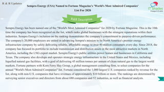 R & R Updates
IT Shades
Engage & Enable
Sempra Energy (USA) Named to Fortune Magazine's 'World's Most Admired Companies'
List For 2020
37
Sempra Energy has been named one of the "World's Most Admired Companies" for 2020 by Fortune Magazine. This is the 10th
time the company has been recognized on the list, which ranks global businesses with the strongest reputations within their
industries. Sempra Energy's inclusion on the ranking demonstrates the company's commitment to purpose-driven performance.
The company's 20,000 employees are united in advancing Sempra's mission to be North America's premier energy
infrastructure company by safely delivering reliable, affordable energy to over 40 million consumers every day. Since 2018, the
company has focused its portfolio to include transmission and distribution assets in the most attractive markets in North
America, including the LNG export market. Sempra Energy's public utilities power homes and businesses in California and
Texas. The company also develops and operates strategic energy infrastructure in the United States and Mexico, including
liquefied natural gas facilities, with a goal of delivering 45 million tonnes per annum of clean natural gas to the largest world
markets. Fortune partners with Korn Ferry Hay Group, a global management consulting firm, to select companies for the
annual "World's Most Admired Companies" list. Fortune considered the 1,000 largest U.S. companies ranked by revenue for the
list, along with non-U.S. companies that have revenues of approximately $10 billion or more. The rankings are determined by
surveying senior executives and directors from about 680 companies and 52 industries, as well as financial analysts.
R&R Description
 