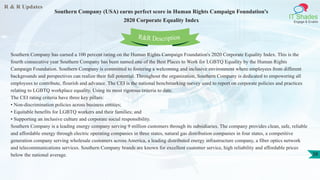 R & R Updates
IT Shades
Engage & Enable
Southern Company (USA) earns perfect score in Human Rights Campaign Foundation's
2020 Corporate Equality Index
38
Southern Company has earned a 100 percent rating on the Human Rights Campaign Foundation's 2020 Corporate Equality Index. This is the
fourth consecutive year Southern Company has been named one of the Best Places to Work for LGBTQ Equality by the Human Rights
Campaign Foundation. Southern Company is committed to fostering a welcoming and inclusive environment where employees from different
backgrounds and perspectives can realize their full potential. Throughout the organization, Southern Company is dedicated to empowering all
employees to contribute, flourish and advance. The CEI is the national benchmarking survey used to report on corporate policies and practices
relating to LGBTQ workplace equality. Using its most rigorous criteria to date.
The CEI rating criteria have three key pillars:
• Non-discrimination policies across business entities;
• Equitable benefits for LGBTQ workers and their families; and
• Supporting an inclusive culture and corporate social responsibility.
Southern Company is a leading energy company serving 9 million customers through its subsidiaries. The company provides clean, safe, reliable
and affordable energy through electric operating companies in three states, natural gas distribution companies in four states, a competitive
generation company serving wholesale customers across America, a leading distributed energy infrastructure company, a fiber optics network
and telecommunications services. Southern Company brands are known for excellent customer service, high reliability and affordable prices
below the national average.
R&R Description
 