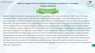 R & R Updates
IT Shades
Engage & Enable
Southern Company (USA) Gas Subsidiary Chattanooga Gas Ranked No. 1 in Business
Customer Satisfaction
40
Southern Company Gas subsidiary Chattanooga Gas earned the top-ranking score for customer satisfaction in a 2019 survey of the business
community rating the 76 largest utilities in the United States. Chattanooga Gas sister companies, Virginia Natural Gas and Nicor Gas, also
received high marks, earning all three natural gas providers the title of "Business Customer Champion" from the survey's conductor, analytics
firm Escalent. The Cogent Syndicated Utility Trusted Brand and Customer Engagement Business Study by Escalent measured overall business
customer engagement based on three core components: brand trust, product experience and service satisfaction. Three of Southern Company
Gas' local distribution companies ranked in the 2019 survey: Chattanooga Gas achieved the highest Engaged Customer Relationship score in the
entire industry, earning 826 out of 1,000 points. Virginia Natural Gas ranked second in the South region and third overall with an ECR of 808.
Nicor Gas finished fifth in the Midwest region with an ECR of 790. This is the first full year that all eligible Southern Company Gas utilities
have participated in this study. Southern Company Gas' fourth utility, Atlanta Gas Light, was ineligible to be included in the study due to its
deregulated model. This is the 21st customer-related award Southern Company Gas has received since 2014. Earlier in 2019, Chattanooga Gas
and Virginia Natural Gas received the Most Trusted Brand award from Escalent. That award is based on the brand trust category only and is
measured against six brand trust index components such as local outreach, reputation, customer advocacy, environmental focus, communications
effectiveness and brand traits.
R&R Description
 