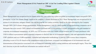 R & R Updates
IT Shades
Engage & Enable
Waste Management (USA) Named on CDP ‘A List’ for Leading Effort Against Climate
Change
43
Waste Management was recognized for its climate action this year, achieving a place on global environmental impact non-profit CDP’s
prestigious ‘A List’ for climate change, based on the company’s climate disclosure in 2019. Waste Management was recognized for its
actions to cut emissions, mitigate climate risks and develop the low-carbon economy, based on the data submitted by the Company
through CDP’s 2019 climate change questionnaire. Waste Management is one of a small number of high-performing companies out of
thousands that were scored. CDP’s annual environmental disclosure and scoring process is widely recognized as the gold standard of
corporate environmental transparency. In 2019, over 525 investors with over US$96 trillion in assets and 125 major purchasers with
US$3.6 trillion in procurement spend requested companies to disclose data on environmental impacts, risks and opportunities through
CDP’s platform and over 8,400 responded. A detailed and independent methodology is used by CDP to assess these companies,
allocating a score of A to D- based on the comprehensiveness of disclosure, awareness and management of environmental risks and
demonstration of best practices associated with environmental leadership, such as setting ambitious and meaningful targets. Those that
don’t disclose or provide insufficient information are marked with an F.
R&R Description
 