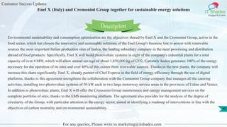Customer Success Updates
IT Shades
Engage & Enable
Enel X (Italy) and Cremonini Group together for sustainable energy solutions
For any queries, Please write to marketing@itshades.com
45
Environmental sustainability and consumption optimization are the objectives shared by Enel X and the Cremonini Group, active in the
food sector, which has chosen the innovative and sustainable solutions of the Enel Group's business line to power with renewable
sources the most important Italian production sites of Inalca, the leading subsidiary company in the meat processing and distribution
abroad of food products. Specifically, Enel X will build photovoltaic systems in eight of the company's industrial plants for a total
capacity of over 4 MW, which will allow annual savings of about 1,850,000 kg of CO2. Currently Inalca generates 100% of the energy
necessary for the operation of its sites and over 40% of this comes from renewable sources. Thanks to the new plants, the company will
increase this share significantly. Enel X, already partner of Chef Express in the field of energy efficiency through the use of digital
platforms, thanks to this agreement strengthens the collaboration with the Cremonini Group company that manages all the catering
activities, installing two photovoltaic systems of 50 kW each in two large motorway service areas in the provinces of Udine and Venice.
In addition to photovoltaic plants, Enel X will offer the Cremonini Group maintenance and energy management services on the
complete portfolio of sites, thanks to the EMS monitoring platform. The agreement also provides for the analysis of the degree of
circularity of the Group, with particular attention to the energy sector, aimed at identifying a roadmap of interventions in line with the
objectives of carbon neutrality and environmental sustainability.
Description
 