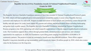 Customer Success Updates
IT Shades
Engage & Enable
Republic Services (USA); Foundation Awards 24 National Neighborhood Promise®
Grants for 2020
For any queries, Please write to marketing@itshades.com
46
The Republic Services Charitable Foundation announced that it has awarded 24 National Neighborhood Promise® grants
for 2020, which will fund neighborhood revitalization projects around the country in areas where Republic Services
customers and employees live and work. Projects include renovations to local schools and community centers that provide
healthy and safe spaces for youth, home repairs for veterans and seniors, and beautification efforts including landscaping
and garden beds in public spaces. The Republic Services Charitable Foundation launched the National Neighborhood
Promise program in late 2018, partnering with select nonprofit organizations to directly support neighborhood revitalization
work. The Foundation supports these efforts through granted funds, donated products and services, and volunteer
opportunities for employees. In 2020, the Foundation is providing grants ranging from $20,000 to $250,000 to 24
community partners. The projects in total are estimated to benefit more than 800,000 residents. These efforts support
Republic's long-term charitable giving sustainability goal to positively impact 20 million people by 2030, which also creates
value for the business over the long term.
Description
 