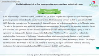 Customer Success Updates
IT Shades
Engage & Enable
RusHydro (Russia) signs first power purchase agreement in an isolated price zone
For any queries, Please write to marketing@itshades.com
47
PJSC Kolymaenergo, a subsidiary of PJSC RusHydro and JSC Polyus Magadan have signed a five-year bilateral power
purchase agreement in the technically isolated power system. Electricity supply will start in 2020 to reach a total of 310
GWh during the contract’s term. The agreement will foster gold mining and hydropower production in the Magadan region.
The price in the agreement is set within the minimum and maximum ranges determined by the regulatory authorities for the
five-year term. This agreement will have no effect on electricity price for other users in the region. Signing of such an
agreement was made possible thanks to changes to the Federal Law “On Electric Power Industry”, as well as to the
resolution of the Government of the Russian Federation on basic principles governing the function of retail electricity
markets as well as approval of the applicable methodological guidelines of the Federal Antimonopoly Service. The changes
refer to economic development of the Far East, primarily at improving the region’s investment climate by introducing
mechanisms for long-term mutually beneficial PPAs in regions with 100% tariff regulation.
Description
 