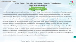 Partner Ecosystem Updates
IT Shades
Engage & Enable
Atmos Energy (USA) Joins ONE Future, Furthering Commitment to
Long-Term Sustainability
For any queries, Please write to marketing@itshades.com
50
Atmos Energy Corporation announced it has joined Our Nation’s Energy Future Coalition, a voluntary alliance of leading companies
across the natural gas supply chain focused on technology and policy solutions to drive continual improvement in the reduction of
methane emissions. Natural gas is a critical part of our nation’s clean energy future, and Atmos Energy’s membership in ONE Future
reflects the company’s continued commitment to responsible, sustainable practices in its natural gas distribution businesses and pipeline
and storage operations. As part of its membership in ONE Future, Atmos Energy commits to measuring and reporting emissions and
tracking its progress in accordance with ONE Future protocols. The company will continue to focus on innovation, long-term
sustainability and risk mitigation while remaining committed to its vision to be the safest provider of natural gas services. In addition
to ONE Future, Atmos Energy is a founding partner of the Environmental Protection Agency’s Natural Gas Methane Challenge and
natural Gas STAR Programs which are voluntary programs that encourage oil and natural gas companies to improve efficiency and
reduce methane emissions. Atmos Energy also voluntarily reports gas operations data in the Edison Electric Institute and the American
Gas Association (AGA) environmental, social, governance, and sustainability template.
Description
 