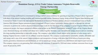 Partner Ecosystem Updates
IT Shades
Engage & Enable
Dominion Energy, (USA) Trade Unions Announce Virginia Renewable
Energy Partnership
For any queries, Please write to marketing@itshades.com
51
Dominion Energy reaffirmed its commitment to hiring a skilled union workforce by agreeing to negotiate a Project Labour Agreement
with three of the nation’s leading building and construction trade unions. Dominion Energy along with the Virginia State Building and
Construction Trades Council, the International Brotherhood of Electrical Workers and the Labourer’s International Union of North
America Mid-Atlantic Region announced plans to negotiate a Project Labour Agreement, whether directly or through the relevant
contractor, to perform the onshore electrical interconnection work for the first stage of the company’s Coastal Virginia Offshore Wind
commercial project, the largest announced offshore wind project in the Western Hemisphere, located 27 miles off the Virginia Beach
coast. Dominion Energy and skilled craft labour have worked together for many years on traditional energy projects and are extending
this long-standing partnership to renewable energy. The company is the nation’s fourth largest utility operator of solar energy and is
helping Virginia become a leader in U.S. offshore wind development. The company is committed to sustainable, reliable, affordable and
safe energy and is one of the nation's largest producers and transporters of energy with more than $100 billion of assets providing
electric generation, transmission and distribution, as well as natural gas storage, transmission, distribution and import/export services.
The company expects to cut generating fleet carbon dioxide emissions 55 percent by 2030 and reduce methane emissions from its gas
assets 50 percent by 2030.
Description
 