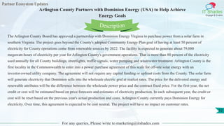 Partner Ecosystem Updates
IT Shades
Engage & Enable
Arlington County Partners with Dominion Energy (USA) to Help Achieve
Energy Goals
For any queries, Please write to marketing@itshades.com
52
The Arlington County Board has approved a partnership with Dominion Energy Virginia to purchase power from a solar farm in
southern Virginia. The project goes beyond the County's adopted Community Energy Plan goal of having at least 50 percent of
electricity for County operations come from renewable sources by 2022. The facility is expected to generate about 79,000
megawatt-hours of electricity per year for Arlington County's government operations. That is more than 80 percent of the electricity
used annually for all County buildings, streetlights, traffic signals, water pumping and wastewater treatment. Arlington County is the
first locality in the Commonwealth to enter into a power purchase agreement of this scale for off-site solar energy with an
investor-owned utility company. The agreement will not require any capital funding or upfront costs from the County. The solar farm
will generate electricity that Dominion sells into the wholesale electric grid at market rates. The price for the delivered energy and
renewable attributes will be the difference between the wholesale power price and the contract fixed price. For the first year, the net
credit or cost will be estimated based on price forecasts and estimates of electricity production. In each subsequent year, the credit or
cost will be reset based on the previous year's actual production and costs. Arlington County currently pays Dominion Energy for
electricity. Over time, this agreement is expected to be cost neutral. The project will have no impact on customer rates.
Description
 
