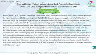 Partner Ecosystem Updates
IT Shades
Engage & Enable
Espoo and Fortum (Finland) collaboration on the city’s most significant climate
action: Espoo Clean Heat project to discontinue coal combustion in 2025
For any queries, Please write to marketing@itshades.com
54
Fortum and the City of Espoo have committed to carbon-neutral district heating production in the district heating network operating in
the Espoo, Kauniainen and Kirkkonummi regions in the 2020s. The district heating network supplies heat to 250,000 end users in
homes and offices. The development work that began in 2016 was accelerated last autumn when a new intermediate goal was set to
discontinue the use of coal in 2025. The accelerated carbon-neutrality project is called Espoo Clean Heat. The production of
carbon-neutral district heating in Espoo made advancements during the last decade by using waste heat from wastewater, for example.
Last year about one quarter of the production was already carbon-neutral, and this year the share will increase to 40% when the
Kivenlahti bioheating facility and the Otaniemi geothermal plant are commissioned and when one of the two coal-fired units is
decommissioned at the Suomenoja power plant. According to the plan, decommissioning the last coal-fired unit will raise the share of
carbon-neutral district heating production to 85% in 2025. The focus in finding alternative solutions is primarily on combustion-free
solutions. Fortum and the City of Espoo are working together to find suitable locations for data centre operations and to attract data
centre operators to Espoo. A data centre generates a lot of waste heat that can be utilised in the district heating network. Waste heat
from a large, 100-MW data centre could provide heat for as much as one third of the district heating network in the Espoo, Kauniainen
and Kirkkonummi region.
Description
 