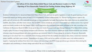 Partner Ecosystem Updates
IT Shades
Engage & Enable
SoCalGas (USA) Joins Bakersfield Mayor Goh and Business Leaders to Mark
Opening of New Renewable Natural Gas Fueling Station Along Highway 99
For any queries, Please write to marketing@itshades.com
55
Southern California Gas Co. has joined Bakersfield Mayor Karen Goh, and local air quality regulators to mark the grand opening of a new
compressed natural gas fueling station located at 35118 McMurtrey Avenue in Bakersfield, CA. The new fueling station is open to the
public and will exclusively offer renewable natural gas, a clean, sustainable fuel made from methane that would otherwise be emitted from
landfills, dairy farms, and other waste sources. The new RNG station extends the network of clean natural gas stations across a key regional
goods movement corridor in the San Joaquin Valley, which experiences the worst particulate matter pollution in the state, according to the
California Air Resources Board (CARB). In any given day, over twenty thousand trucks pass through Highway 99 in Bakersfield, emitting
roughly eighty-five tons of smog-causing nitrogen-oxide emissions. Near-Zero emissions natural gas trucks fueled with RNG can virtually
eliminate smog forming pollutants and reduce greenhouse gas emissions linked to climate change by as much as 80 percent. Renewable
natural gas is not a fossil fuel. It is a renewable form of energy produced from the methane emissions at dairy farms, wastewater treatment
plants, landfills, and other waste streams. Depending on its source, RNG can be low-carbon or in some cases, even carbon neutral or
negative. Capturing the methane from these waste sources and converting it into RNG keeps greenhouse gas emissions from entering the
atmosphere and contributing to climate change and reduces the use of fossil fuels.
Description
 