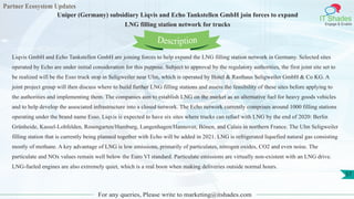 Partner Ecosystem Updates
IT Shades
Engage & Enable
Uniper (Germany) subsidiary Liqvis and Echo Tankstellen GmbH join forces to expand
LNG filling station network for trucks
For any queries, Please write to marketing@itshades.com
57
Liqvis GmbH and Echo Tankstellen GmbH are joining forces to help expand the LNG filling station network in Germany. Selected sites
operated by Echo are under initial consideration for this purpose. Subject to approval by the regulatory authorities, the first joint site set to
be realized will be the Esso truck stop in Seligweiler near Ulm, which is operated by Hotel & Rasthaus Seligweiler GmbH & Co KG. A
joint project group will then discuss where to build further LNG filling stations and assess the feasibility of these sites before applying to
the authorities and implementing them. The companies aim to establish LNG on the market as an alternative fuel for heavy goods vehicles
and to help develop the associated infrastructure into a closed network. The Echo network currently comprises around 1000 filling stations
operating under the brand name Esso. Liqvis is expected to have six sites where trucks can refuel with LNG by the end of 2020: Berlin
Grünheide, Kassel-Lohfelden, Rosengarten/Hamburg, Langenhagen/Hannover, Bönen, and Calais in northern France. The Ulm Seligweiler
filling station that is currently being planned together with Echo will be added in 2021. LNG is refrigerated liquefied natural gas consisting
mostly of methane. A key advantage of LNG is low emissions, primarily of particulates, nitrogen oxides, CO2 and even noise. The
particulate and NOx values remain well below the Euro VI standard. Particulate emissions are virtually non-existent with an LNG drive.
LNG-fueled engines are also extremely quiet, which is a real boon when making deliveries outside normal hours.
Description
 