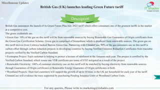 Miscellaneous Updates
IT Shades
Engage & Enable
British Gas (UK) launches leading Green Future tariff
For any queries, Please write to marketing@itshades.com
58
British Gas announces the launch of its Green Future Plus July 2022 tariff which offers consumers one of the greenest tariffs in the market
at a competitive cost.
The green credentials are:
• Green Gas: 10% of the gas on this tariff will be from renewable sources by buying Renewable Gas Guarantees of Origin certificates from
the Green Gas Certification Scheme. Green gas is comprised of biomethane which is produced from renewable sources. The green gas on
this tariff derives from Centrica backed Barrow Green Gas. Partnering with ClimateCare, 90% of the gas customers use on this tariff is
carbon offset through carbon reduction projects in developing countries by buying Verified Emission Reduction Certificates from traceable
projects verified by the Verified Carbon Standard.
• Ecomapua Project: Each customer is helping to protect a hectare of rainforest in the Amazon each year. The project is certified by the
Verified Carbon Standard, which issues one VER certificate per tonne of CO2 mitigated as a result of the project.
• Renewable Electricity: 100% of customer electricity use on this tariff will be matched by buying electricity from renewable sources
through Guarantees of Origin certificates or Renewable Energy Guarantee of Origin certificates or both.
• Woodland Projects: Dual-fuel customers will support the growth of up to 10 trees in the UK per household for each year of the tariff.
ClimateCare will evidence the trees supported by purchasing Pending Issuance Units or Woodland Carbon Units.
Description
 
