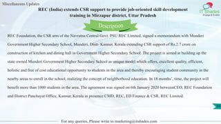 Miscellaneous Updates
IT Shades
Engage & Enable
REC (India) extends CSR support to provide job-oriented skill development
training in Mirzapur district, Uttar Pradesh
For any queries, Please write to marketing@itshades.com
59
REC Foundation, the CSR arm of the Navratna Central Govt. PSU REC Limited, signed a memorandum with Munderi
Government Higher Secondary School, Munderi, Distt- Kannur, Kerala extending CSR support of Rs.2.7 crore on
construction of kitchen and dining hall in Government Higher Secondary School. The project is aimed at building up the
state owned Munderi Government Higher Secondary School as unique model which offers, excellent quality, efficient,
holistic and free of cost educational opportunity to students in the area and thereby encouraging student community in the
nearby areas to enroll in the school, realizing the concept of neighborhood education. In 18 months’, time, the project will
benefit more than 1000 students in the area. The agreement was signed on 6th January 2020 betweenCEO, REC Foundation
and District Panchayat Office, Kannur, Kerala in presence CMD, REC, ED Finance & CSR, REC Limited.
Description
 