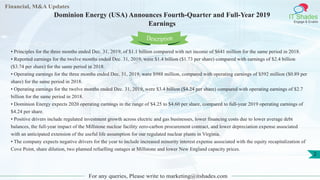 Financial, M&A Updates
IT Shades
Engage & Enable
Dominion Energy (USA) Announces Fourth-Quarter and Full-Year 2019
Earnings
For any queries, Please write to marketing@itshades.com
2
• Principles for the three months ended Dec. 31, 2019, of $1.1 billion compared with net income of $641 million for the same period in 2018.
• Reported earnings for the twelve months ended Dec. 31, 2019, were $1.4 billion ($1.73 per share) compared with earnings of $2.4 billion
($3.74 per share) for the same period in 2018.
• Operating earnings for the three months ended Dec. 31, 2019, were $988 million, compared with operating earnings of $592 million ($0.89 per
share) for the same period in 2018.
• Operating earnings for the twelve months ended Dec. 31, 2019, were $3.4 billion ($4.24 per share) compared with operating earnings of $2.7
billion for the same period in 2018.
• Dominion Energy expects 2020 operating earnings in the range of $4.25 to $4.60 per share, compared to full-year 2019 operating earnings of
$4.24 per share.
• Positive drivers include regulated investment growth across electric and gas businesses, lower financing costs due to lower average debt
balances, the full-year impact of the Millstone nuclear facility zero-carbon procurement contract, and lower depreciation expense associated
with an anticipated extension of the useful life assumption for our regulated nuclear plants in Virginia.
• The company expects negative drivers for the year to include increased minority interest expense associated with the equity recapitalization of
Cove Point, share dilution, two planned refuelling outages at Millstone and lower New England capacity prices.
Description
 