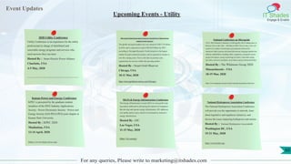 Event Updates
IT Shades
Engage & Enable
For any queries, Please write to marketing@itshades.com
Upcoming Events - Utility
2020 Utility Conference
Utility Conference is an experience for the utility
professional in charge of distributed and
renewable energy programs and services who
need answers they can trust.
Hosted By : Smart Electric Power Alliance
Charlotte, USA
4-5 May, 2020
https://sepapower.org/event-complex/2020-utility-conference/?gclid=CjwKCAiA4Y7yBRB8EiwADV1haUpxK-R2M6BWzHc5pprUdvVcElsr_oMsEVk9V5GpwSKUggvQ_OC39xoCYJYQAvD_BwE
Microgrid Global Innovation Forum & Virtual Power Plants Derms
Summit North America
The global microgrid market size was valued at USD 3.76 billion
in 2016, and is expected to reach USD 30.9 billion by 2027,
according to Navigant Research. North America is the largest
market for grid-connected systems, and is expected to remain so
over the coming years. Now is the time to position your
organization for success within this growing market.
Hosted By : Smart Grid Observer
Chicago, USA
10-11 Mar, 2020
http://microgridinnovation.com/Chicago/
National Conference on Microgrids
ACI’s 10th National Conference on Microgrids will be taking place in
Boston, USA on the 18th – 19th March 2020. The two day event will
consist of a number of informative presentations followed by
interactive Q&A sessions and panel discussions, bringing together key
industry stakeholders including utility companies, microgrid owners,
project developers, energy technology providers, renewable energy
providers, relevant consultants, associations and governmental bodies.
Hosted By : The Whitmore Group 2020
Massachusetts - USA
18-19 Mar, 2020
https://www.wplgroup.com/aci/event/us-national-microgrids-conference/
Kansas Power and Energy Conference
KPEC is presented by the graduate student
members of the IEEE Industry Applications
Society - Power Electronics Society - Power and
Energy Society (IAS-PELS-PES) joint chapter at
Kansas State University.
Hosted By : KPEC 2020
Manhattan, USA
13-14 April, 2020
https://www.kpec-ksu.org/
MLPA & Energy Infrastructure Conference
The Energy Infrastructure Council (EIC) is a non-profit trade
association dedicated to advancing the interests of companies
that develop and operate energy infrastructure. EIC addresses
core public policy issues critical to investment in America’s
energy infrastructure.
Hosted By : EIC
Las Vegas, USA
11-15 May, 2020
https://eic.energy/
National Hydropower Association Conference
The National Hydropower Association Conference
will provide you the opportunity to network, learn
about legislative and regulatory initiatives, and
discuss the issues impacting hydropower and marine
Hosted By : National Hydropower Association
Washington DC, USA
19-21 May, 2020
https://www.hydro.org/
60
 