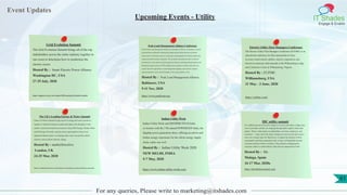 Event Updates
IT Shades
Engage & Enable
For any queries, Please write to marketing@itshades.com
Upcoming Events - Utility
Grid Evolution Summit
The Grid Evolution Summit brings all of the top
stakeholders across the entire industry together in
one room to determine how to modernize the
electric sector.
Hosted By : Smart Electric Power Alliance
Washington DC, USA
27-29 July, 2020
https://sepapower.org/event-complex/2020-sepa-grid-evolution-summit/
Peak Load Management Alliance Conference
PLMA (Peak Load Management Alliance) was founded in 1999 as a community of experts
and practitioners dedicated to sharing knowledge and providing resources to promote
inclusiveness in the design, delivery, technology, and management of solutions addressing
energy and natural resource integration. The non-profit association provides a forum for
practitioners to share dynamic load management expertise, including demand response and
distributed energy resources. PLMA members share expertise to educate each other and
explore innovative approaches to load management programs, price and rate response,
regional regulatory issues, and technologies as the energy markets evolve.
Hosted By : Peak Load Management Alliance
Baltimore, USA
9-11 Nov, 2020
https://www.peakload.org/
Electric Utility Fleet Managers Conference
The Electric Utility Fleet Managers Conference (EUFMC) is an
educational conference for fleet representatives from
investor-owned electric utilities, electric cooperatives and
electrical contractors held annually at the Williamsburg Lodge
and Conference Center in Williamsburg, Virginia.
Hosted By : EUFMC
Williamsburg, USA
31 May - 3 June, 2020
https://eufmc.com/
The UK’s Leading Energy & Water Summit
Future of Utilities Summit brings top-level energy and water executives
together to transform business models and adapt to the disruption in the
market. Learn from board-level executives from EDF Energy, Thames Water
and SP Energy Networks, and join senior representatives from every
important industry player to exchange ideas, raise your profile, unlock
solutions and accelerate industry change.
Hosted By : marketforcelive
London, UK
24-25 Mar, 2020
https://marketforcelive.com/future-of-utilities/events/utilities-summit/
Indian Utility Week
Indian Utility Week and DISTRIBUTECH India
co-locates with the 17th annual POWERGEN India, the
flagship power generation show, offering an end-to-end
Indian energy experience for the whole energy supply
chain, under one roof.
Hosted By : Indian Utility Week 2020
NEW DELHI, INDIA
5-7 May, 2020
https://www.indian-utility-week.com/
IDC utility summit
In a stubborn pursuit to become energy-as-a-service providers or high-value
service providers, utilities are chipping through thick rough to what really
matters. That is, what matters to stakeholders, investors, employees, and
customers — today and in the future. Energy-as-a-service providers aim to
carve out a unique space for themselves, to capture the attention of their
communities and future generations that, in time, will hopefully become
customers and part of their workforce. This includes reimagining the
corporate culture to embed ethical values that are important for GenZ.
Hosted By : Idc
Malaga, Spain
16-17 Mar, 2020o
https://idcutilitiessummit.com/
61
 